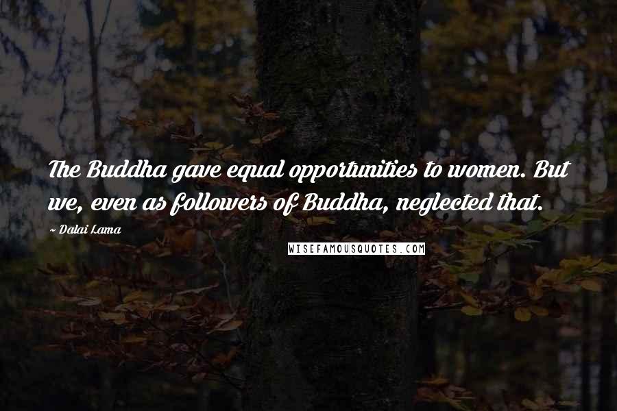 Dalai Lama Quotes: The Buddha gave equal opportunities to women. But we, even as followers of Buddha, neglected that.