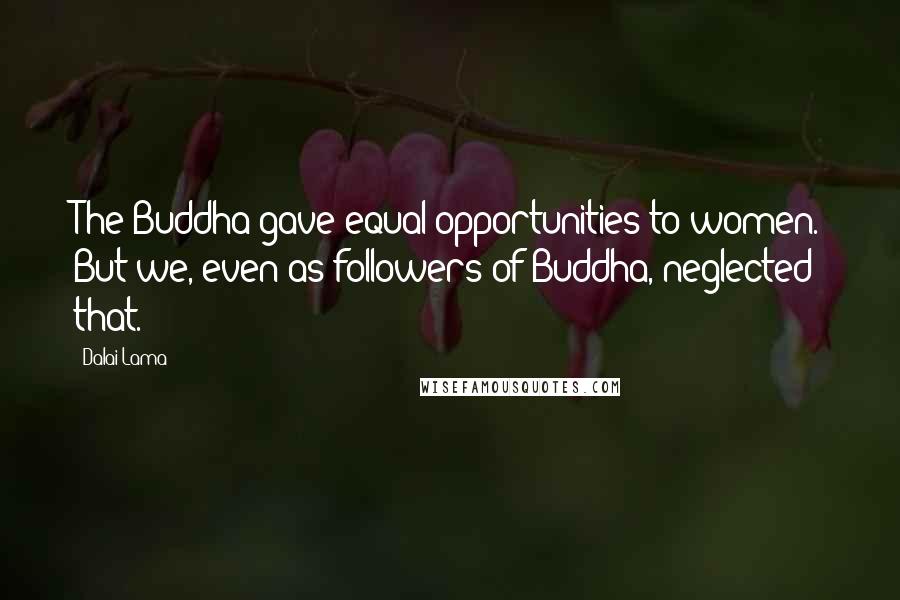 Dalai Lama Quotes: The Buddha gave equal opportunities to women. But we, even as followers of Buddha, neglected that.