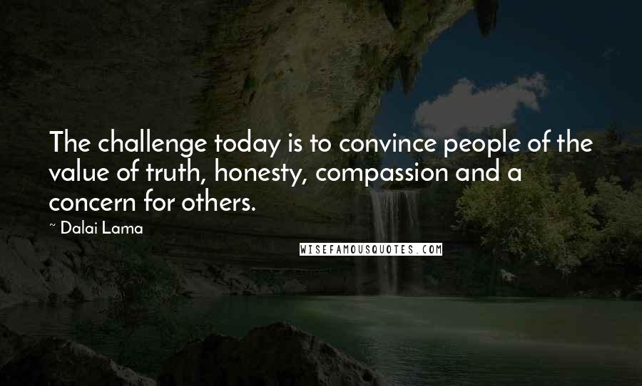 Dalai Lama Quotes: The challenge today is to convince people of the value of truth, honesty, compassion and a concern for others.