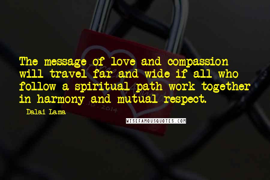 Dalai Lama Quotes: The message of love and compassion will travel far and wide if all who follow a spiritual path work together in harmony and mutual respect.