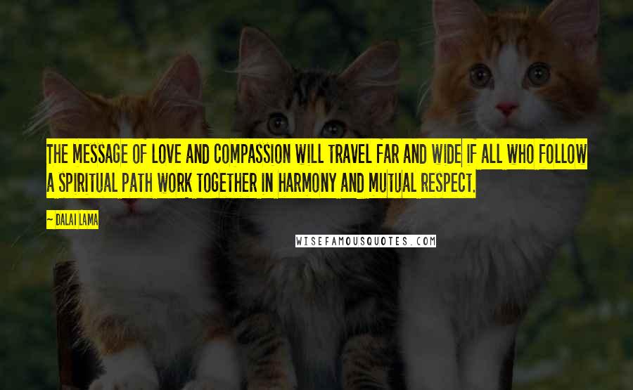 Dalai Lama Quotes: The message of love and compassion will travel far and wide if all who follow a spiritual path work together in harmony and mutual respect.