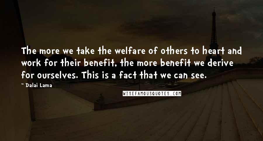 Dalai Lama Quotes: The more we take the welfare of others to heart and work for their benefit, the more benefit we derive for ourselves. This is a fact that we can see.