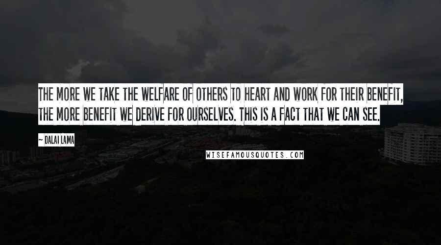 Dalai Lama Quotes: The more we take the welfare of others to heart and work for their benefit, the more benefit we derive for ourselves. This is a fact that we can see.