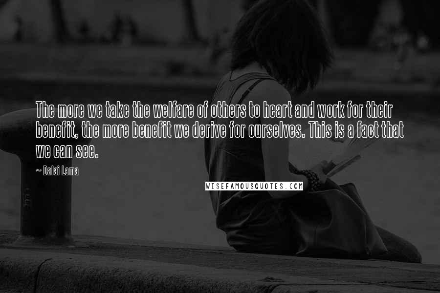 Dalai Lama Quotes: The more we take the welfare of others to heart and work for their benefit, the more benefit we derive for ourselves. This is a fact that we can see.