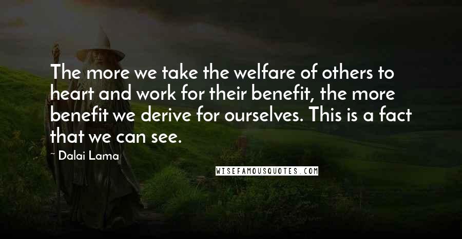 Dalai Lama Quotes: The more we take the welfare of others to heart and work for their benefit, the more benefit we derive for ourselves. This is a fact that we can see.