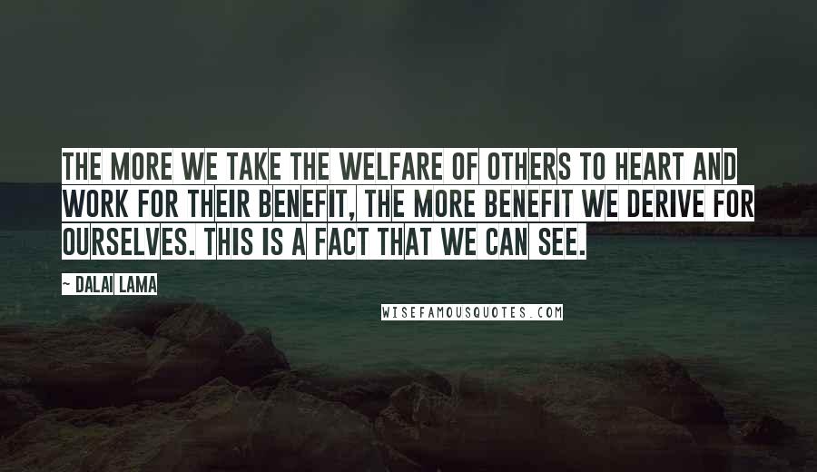 Dalai Lama Quotes: The more we take the welfare of others to heart and work for their benefit, the more benefit we derive for ourselves. This is a fact that we can see.