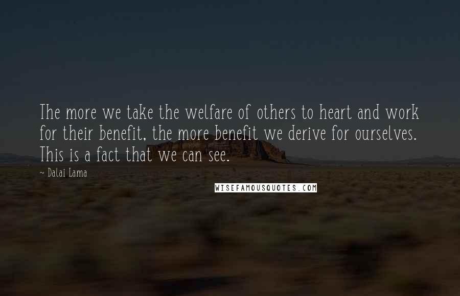 Dalai Lama Quotes: The more we take the welfare of others to heart and work for their benefit, the more benefit we derive for ourselves. This is a fact that we can see.
