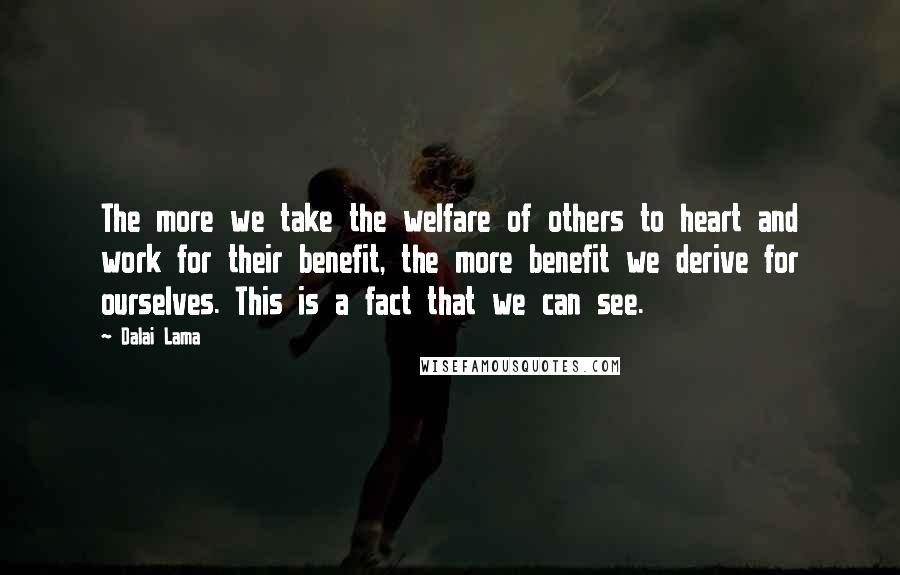 Dalai Lama Quotes: The more we take the welfare of others to heart and work for their benefit, the more benefit we derive for ourselves. This is a fact that we can see.