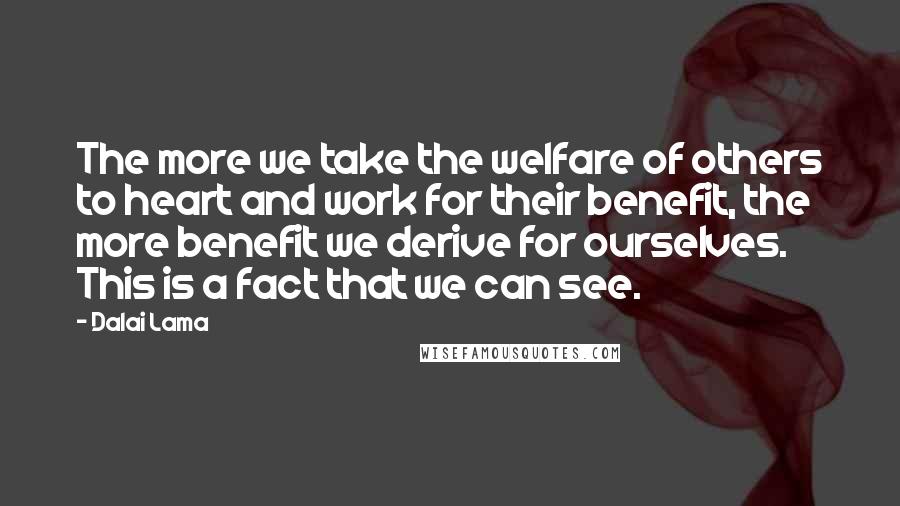 Dalai Lama Quotes: The more we take the welfare of others to heart and work for their benefit, the more benefit we derive for ourselves. This is a fact that we can see.