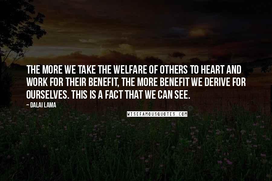 Dalai Lama Quotes: The more we take the welfare of others to heart and work for their benefit, the more benefit we derive for ourselves. This is a fact that we can see.