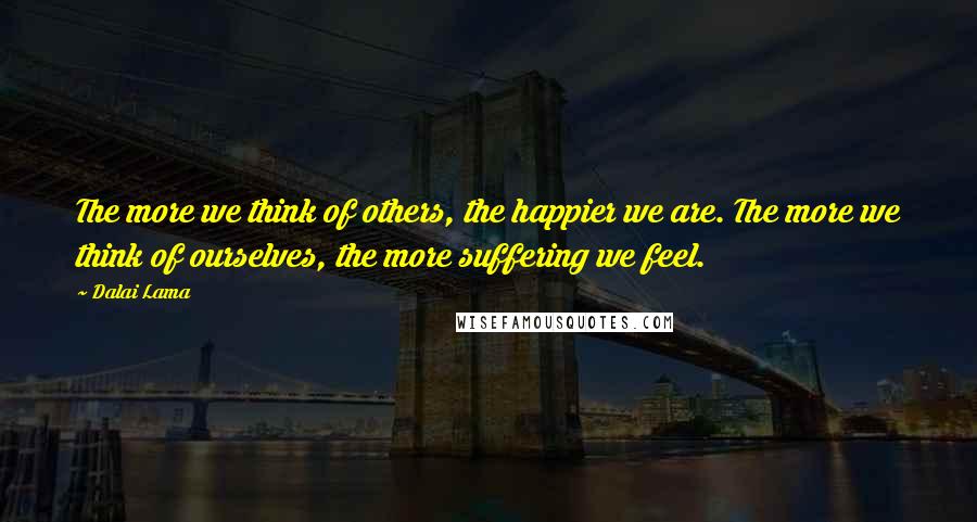 Dalai Lama Quotes: The more we think of others, the happier we are. The more we think of ourselves, the more suffering we feel.