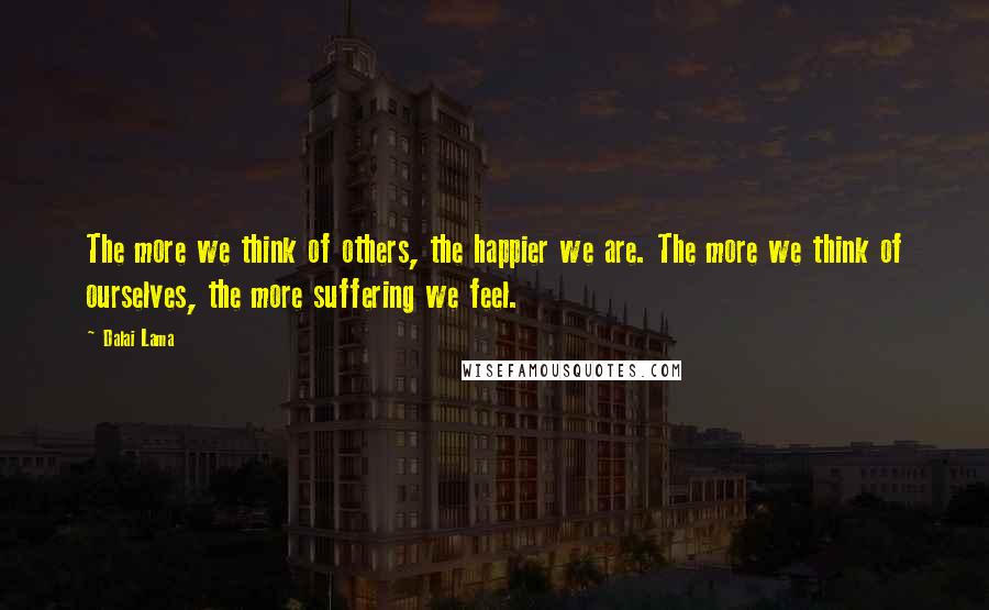 Dalai Lama Quotes: The more we think of others, the happier we are. The more we think of ourselves, the more suffering we feel.