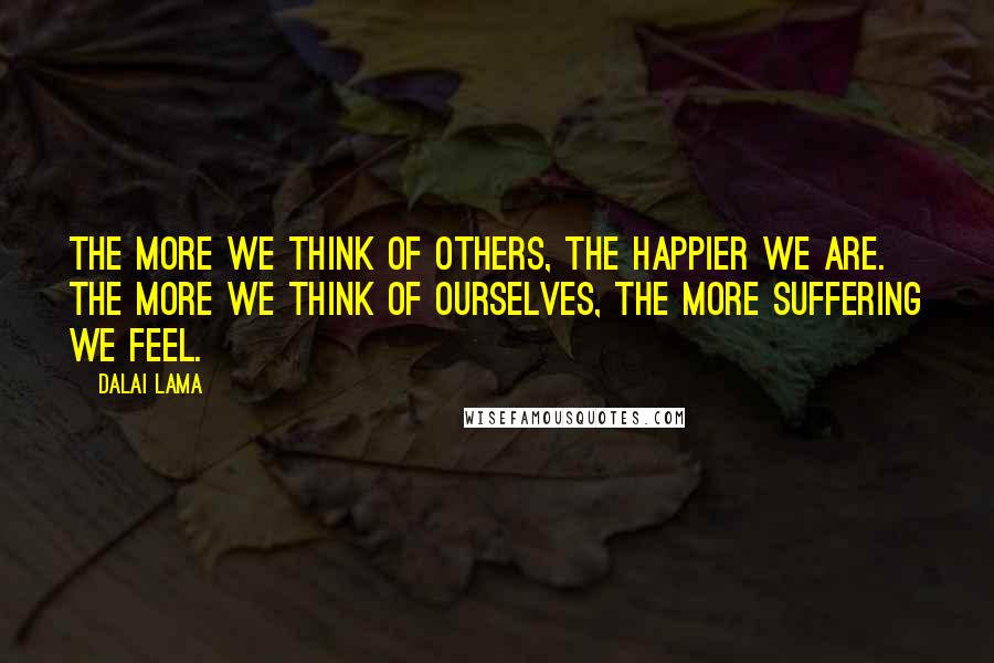 Dalai Lama Quotes: The more we think of others, the happier we are. The more we think of ourselves, the more suffering we feel.