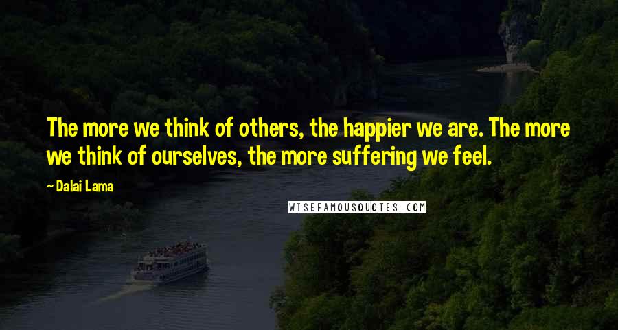 Dalai Lama Quotes: The more we think of others, the happier we are. The more we think of ourselves, the more suffering we feel.