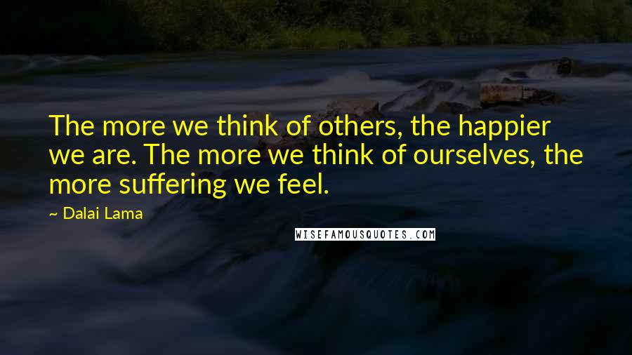 Dalai Lama Quotes: The more we think of others, the happier we are. The more we think of ourselves, the more suffering we feel.