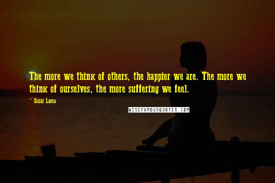 Dalai Lama Quotes: The more we think of others, the happier we are. The more we think of ourselves, the more suffering we feel.