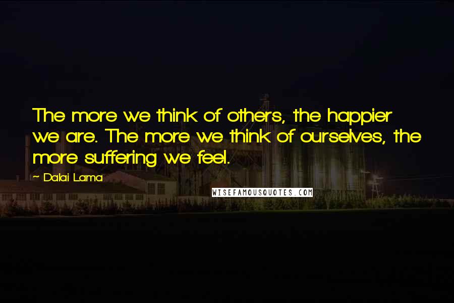 Dalai Lama Quotes: The more we think of others, the happier we are. The more we think of ourselves, the more suffering we feel.