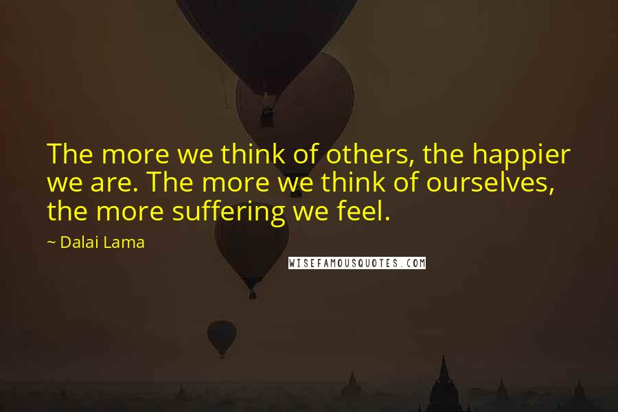 Dalai Lama Quotes: The more we think of others, the happier we are. The more we think of ourselves, the more suffering we feel.