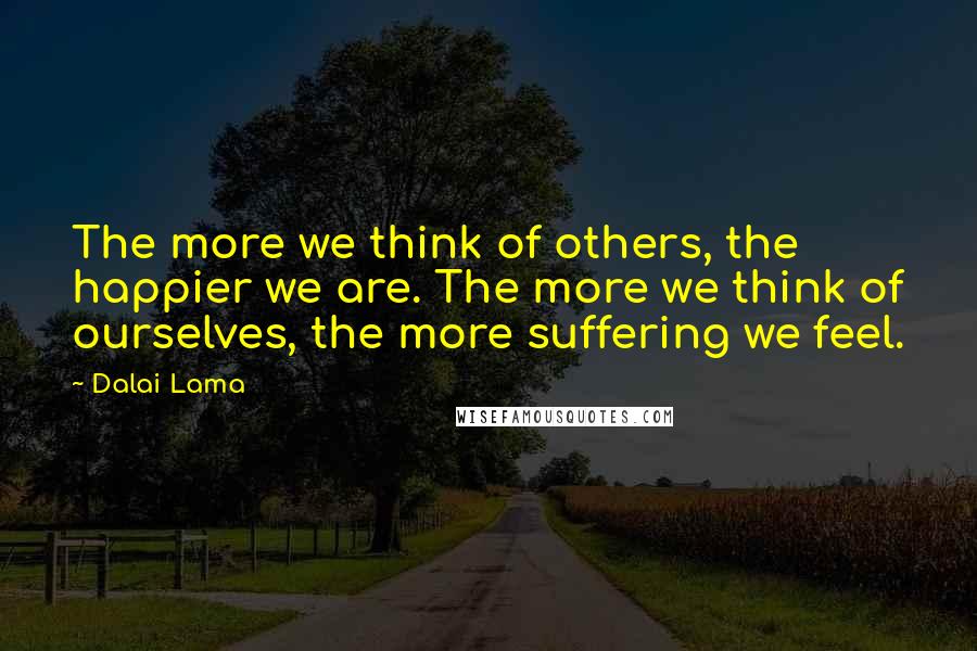Dalai Lama Quotes: The more we think of others, the happier we are. The more we think of ourselves, the more suffering we feel.