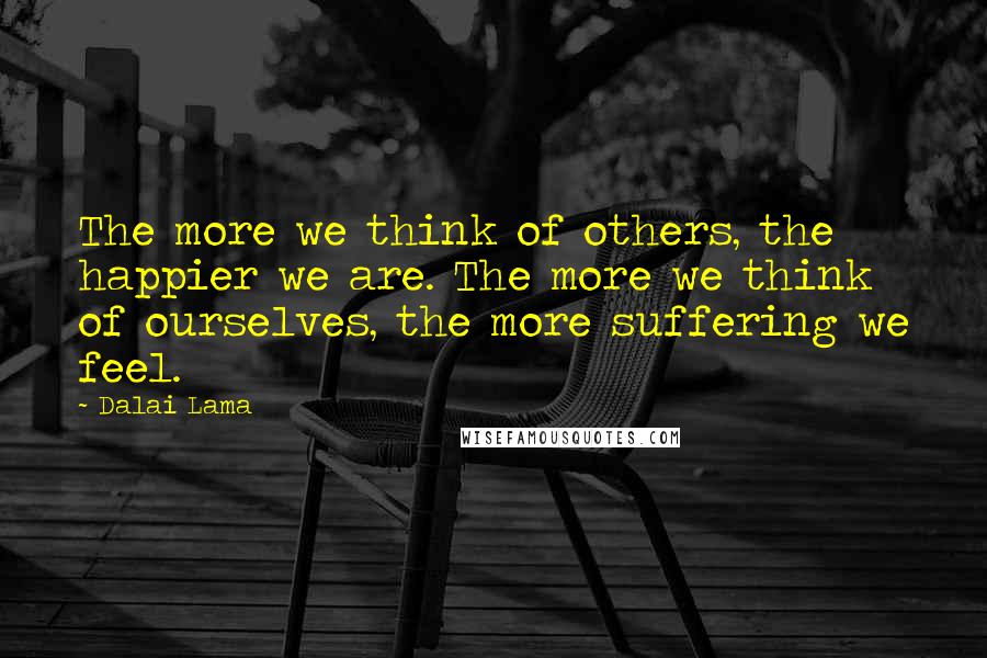 Dalai Lama Quotes: The more we think of others, the happier we are. The more we think of ourselves, the more suffering we feel.