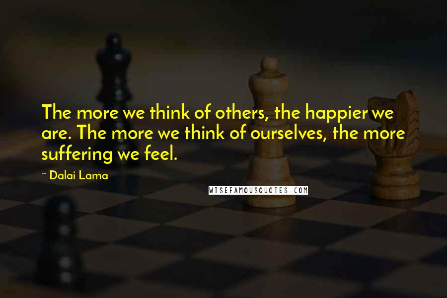 Dalai Lama Quotes: The more we think of others, the happier we are. The more we think of ourselves, the more suffering we feel.