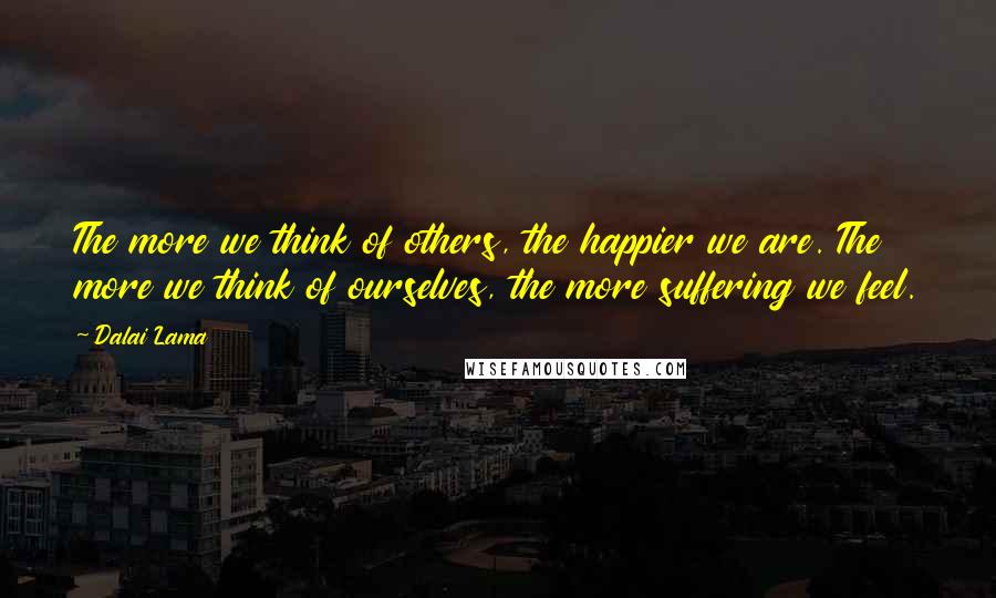 Dalai Lama Quotes: The more we think of others, the happier we are. The more we think of ourselves, the more suffering we feel.
