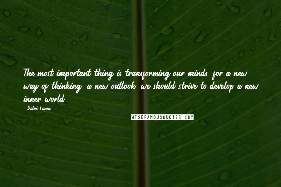Dalai Lama Quotes: The most important thing is transforming our minds, for a new way of thinking, a new outlook: we should strive to develop a new inner world.