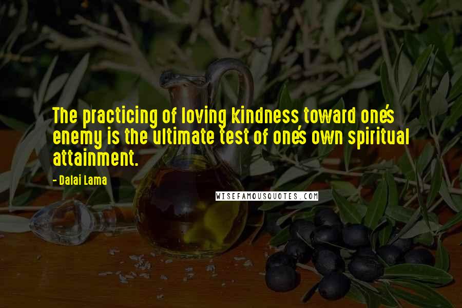 Dalai Lama Quotes: The practicing of loving kindness toward one's enemy is the ultimate test of one's own spiritual attainment.