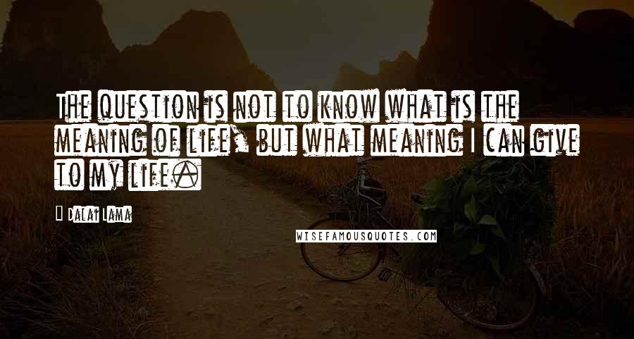 Dalai Lama Quotes: The question is not to know what is the meaning of life, but what meaning I can give to my life.