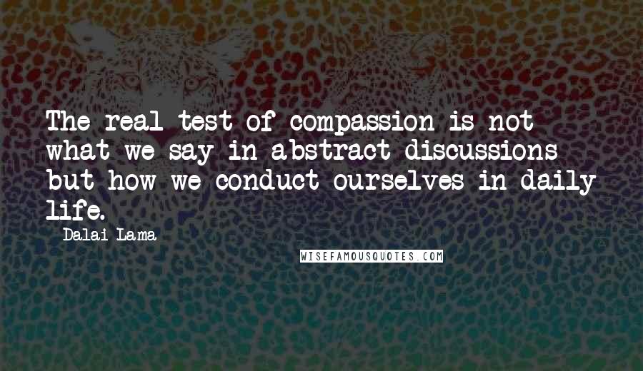 Dalai Lama Quotes: The real test of compassion is not what we say in abstract discussions but how we conduct ourselves in daily life.