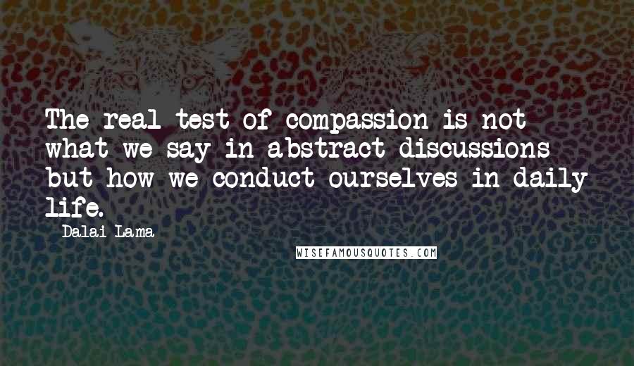 Dalai Lama Quotes: The real test of compassion is not what we say in abstract discussions but how we conduct ourselves in daily life.