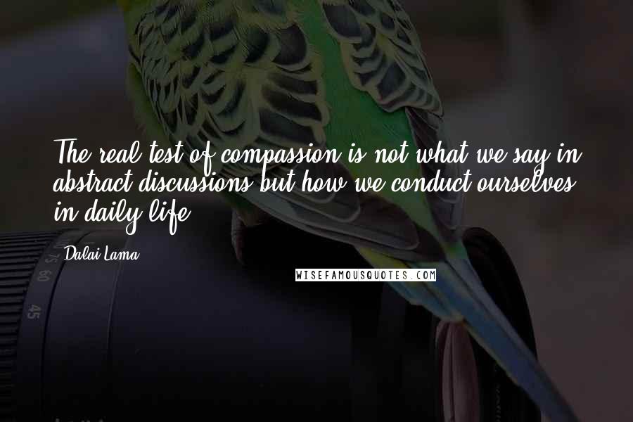 Dalai Lama Quotes: The real test of compassion is not what we say in abstract discussions but how we conduct ourselves in daily life.