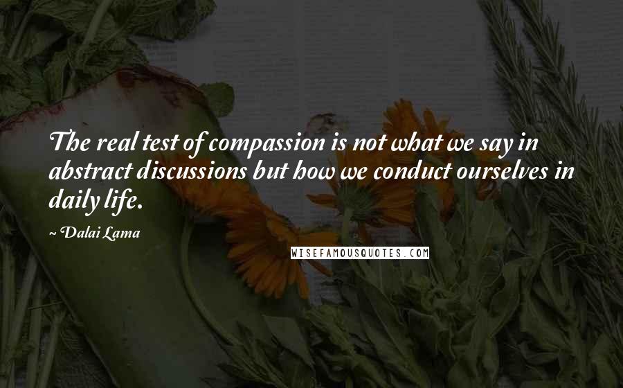 Dalai Lama Quotes: The real test of compassion is not what we say in abstract discussions but how we conduct ourselves in daily life.