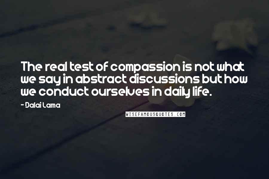 Dalai Lama Quotes: The real test of compassion is not what we say in abstract discussions but how we conduct ourselves in daily life.