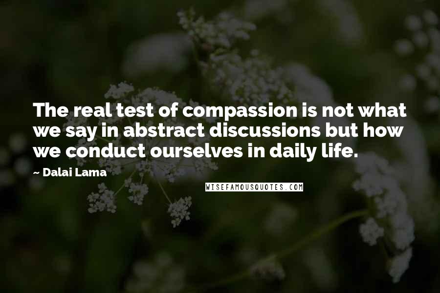 Dalai Lama Quotes: The real test of compassion is not what we say in abstract discussions but how we conduct ourselves in daily life.