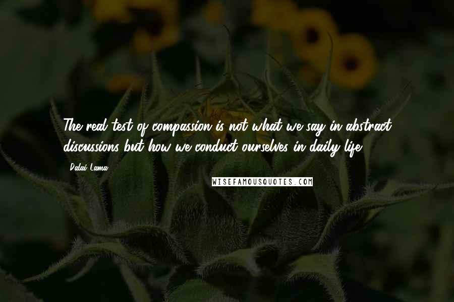 Dalai Lama Quotes: The real test of compassion is not what we say in abstract discussions but how we conduct ourselves in daily life.