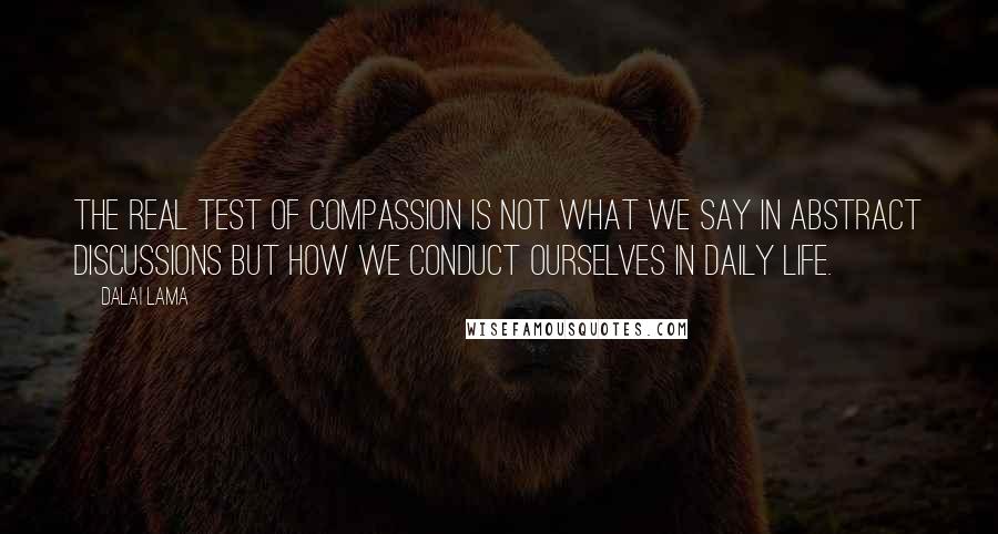 Dalai Lama Quotes: The real test of compassion is not what we say in abstract discussions but how we conduct ourselves in daily life.