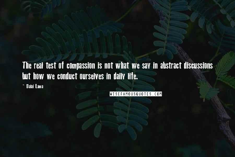 Dalai Lama Quotes: The real test of compassion is not what we say in abstract discussions but how we conduct ourselves in daily life.