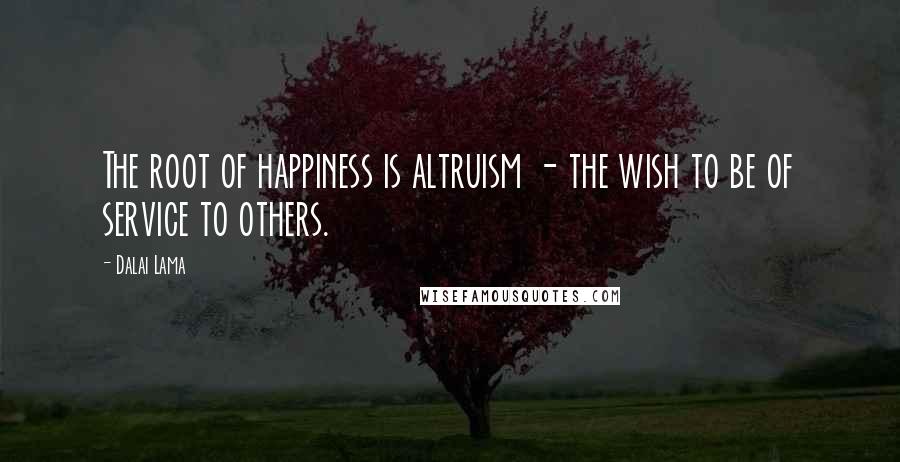 Dalai Lama Quotes: The root of happiness is altruism - the wish to be of service to others.