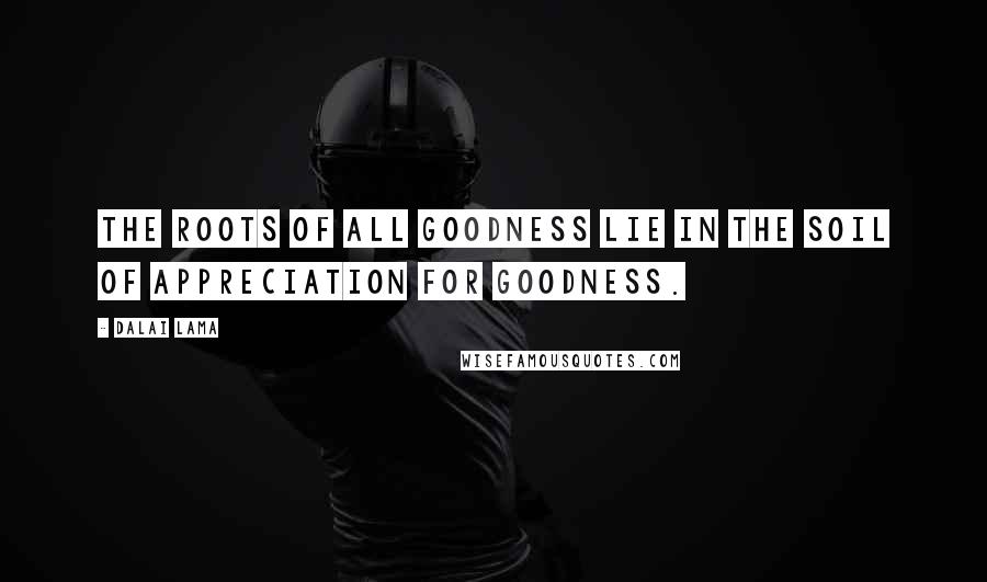 Dalai Lama Quotes: The roots of all goodness lie in the soil of appreciation for goodness.