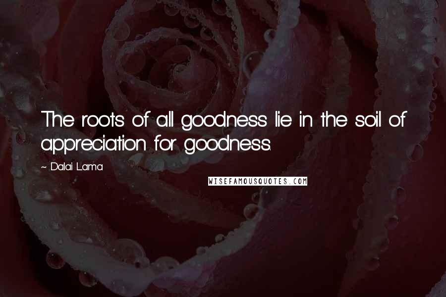 Dalai Lama Quotes: The roots of all goodness lie in the soil of appreciation for goodness.