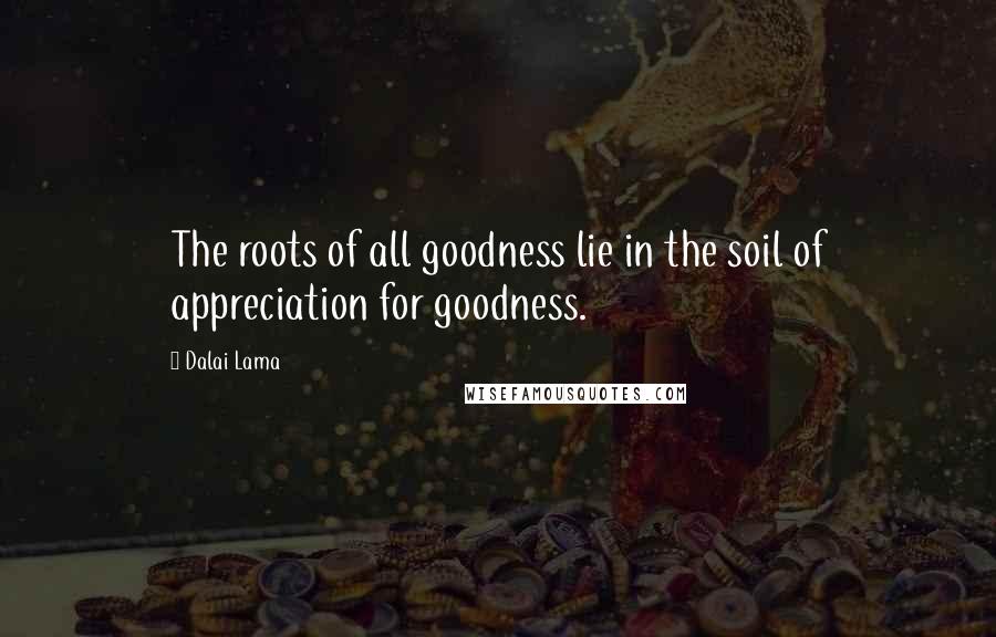 Dalai Lama Quotes: The roots of all goodness lie in the soil of appreciation for goodness.