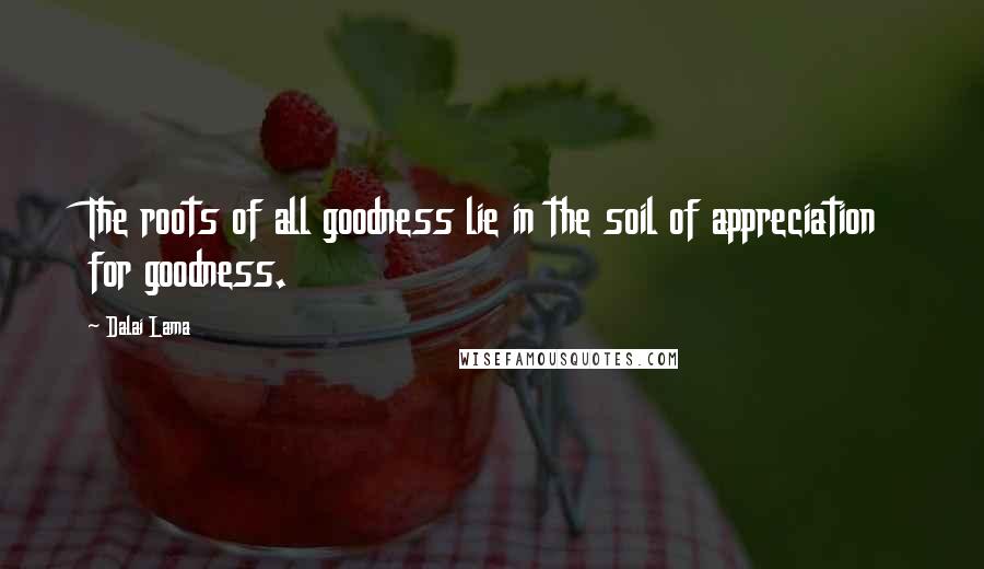 Dalai Lama Quotes: The roots of all goodness lie in the soil of appreciation for goodness.
