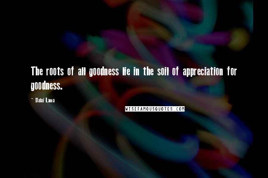 Dalai Lama Quotes: The roots of all goodness lie in the soil of appreciation for goodness.