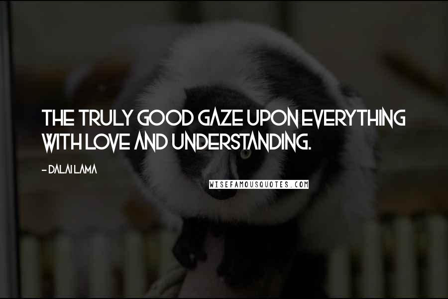 Dalai Lama Quotes: The truly good gaze upon everything with love and understanding.