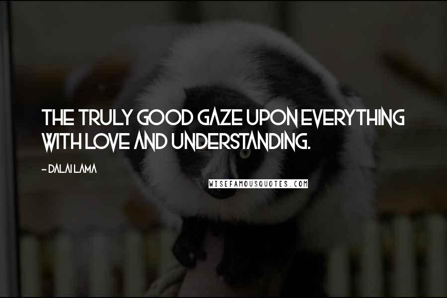Dalai Lama Quotes: The truly good gaze upon everything with love and understanding.