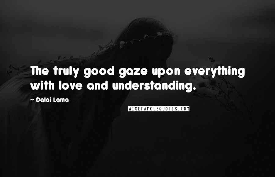 Dalai Lama Quotes: The truly good gaze upon everything with love and understanding.