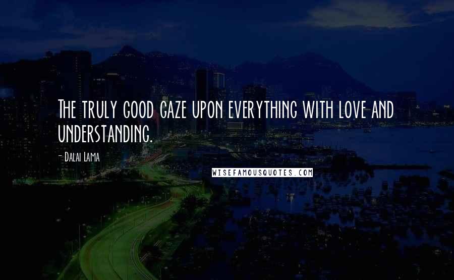 Dalai Lama Quotes: The truly good gaze upon everything with love and understanding.