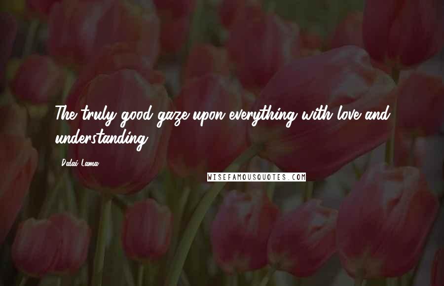 Dalai Lama Quotes: The truly good gaze upon everything with love and understanding.