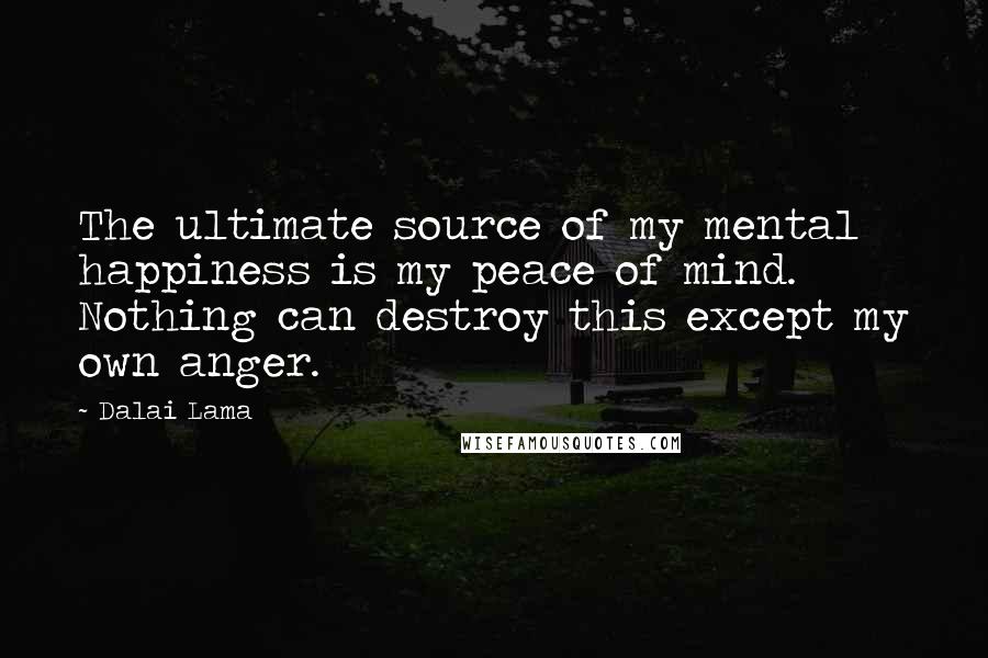 Dalai Lama Quotes: The ultimate source of my mental happiness is my peace of mind. Nothing can destroy this except my own anger.